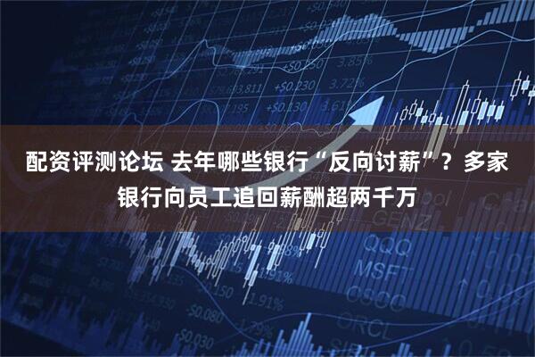 配资评测论坛 去年哪些银行“反向讨薪”？多家银行向员工追回薪酬超两千万