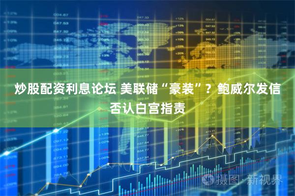 炒股配资利息论坛 美联储“豪装”？鲍威尔发信否认白宫指责